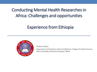 Conducting Mental Health Researches in Africa: Challenges and opportunitiesExperience from Ethiopia Teshome Shibre  Department of Psychiatry, School of Medicine, College of Health Sciences, AAU and Zewditu Memorial Hospital, FMoH 