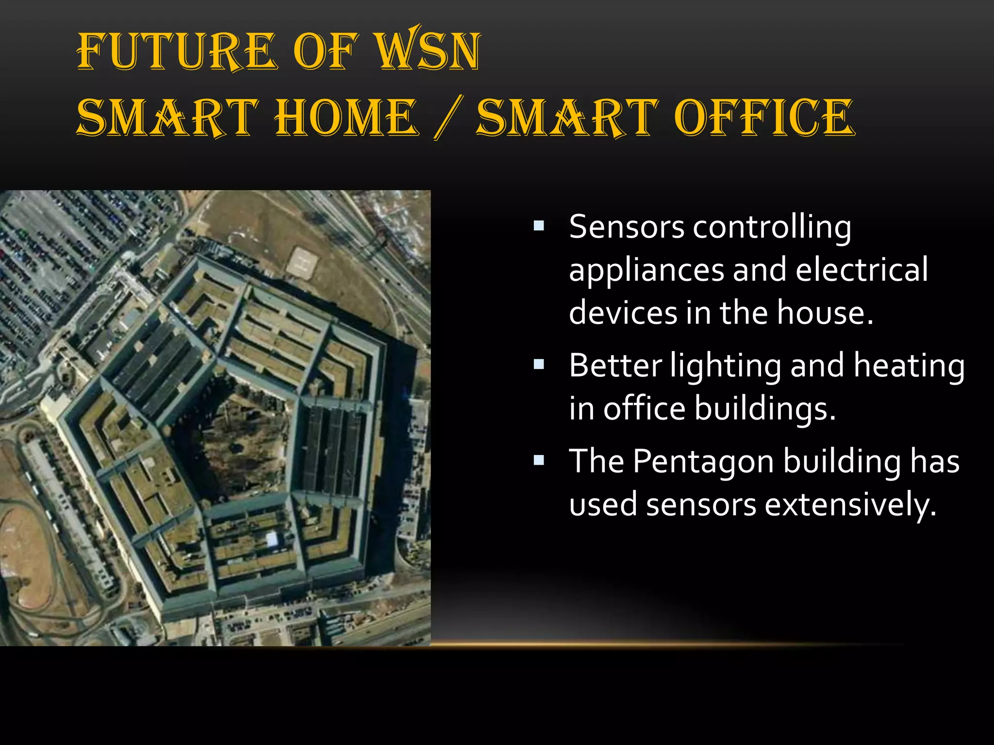 FUTURE OF WSN
SMART HOME / SMART OFFICE
 Sensors controlling

appliances and electrical
devices in the house.
 Better lighting and heating
in office buildings.
 The Pentagon building has
used sensors extensively.

 