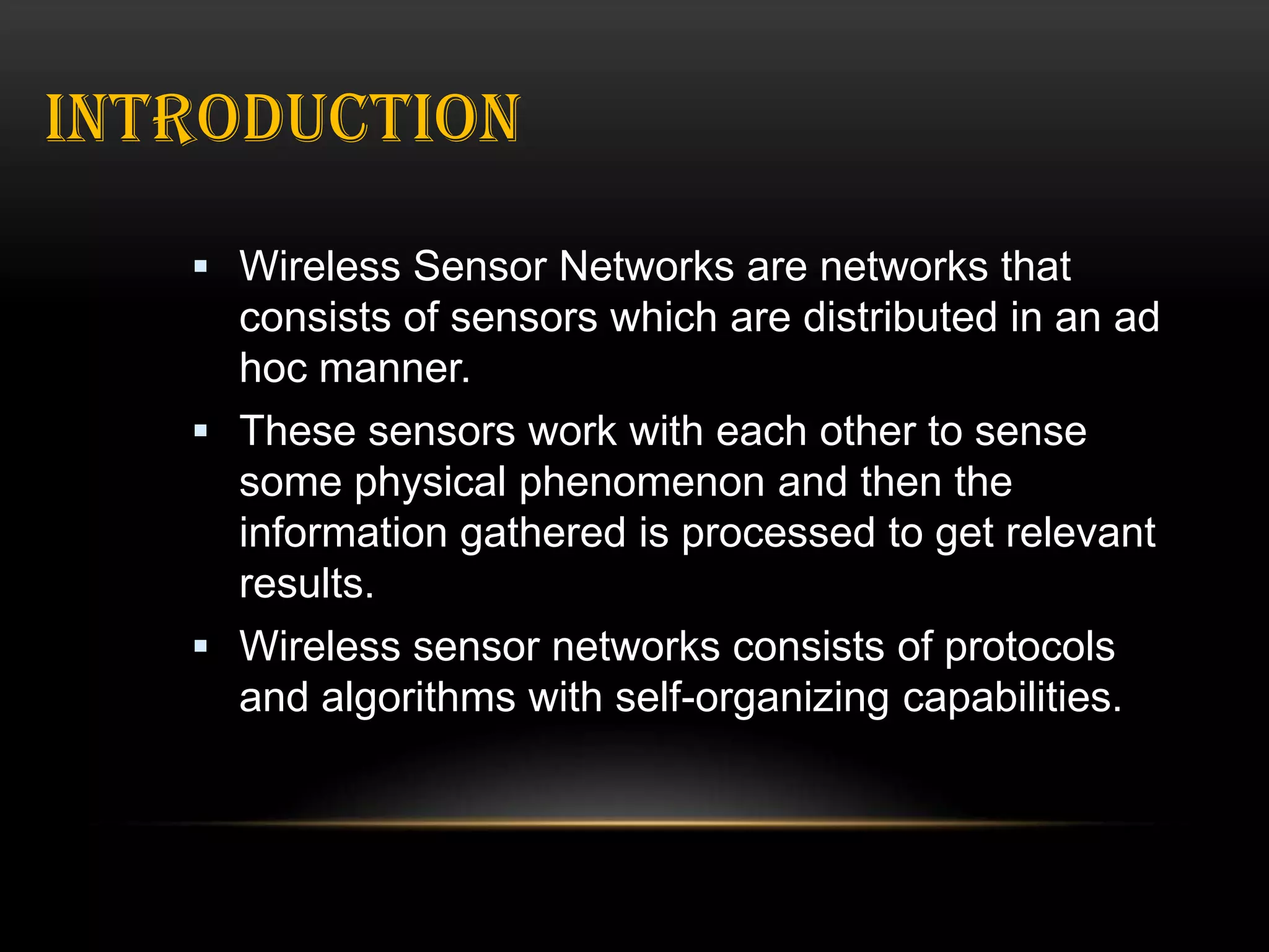 INTRODUCTION
 Wireless Sensor Networks are networks that

consists of sensors which are distributed in an ad
hoc manner.
 These sensors work with each other to sense
some physical phenomenon and then the
information gathered is processed to get relevant
results.
 Wireless sensor networks consists of protocols
and algorithms with self-organizing capabilities.

 
