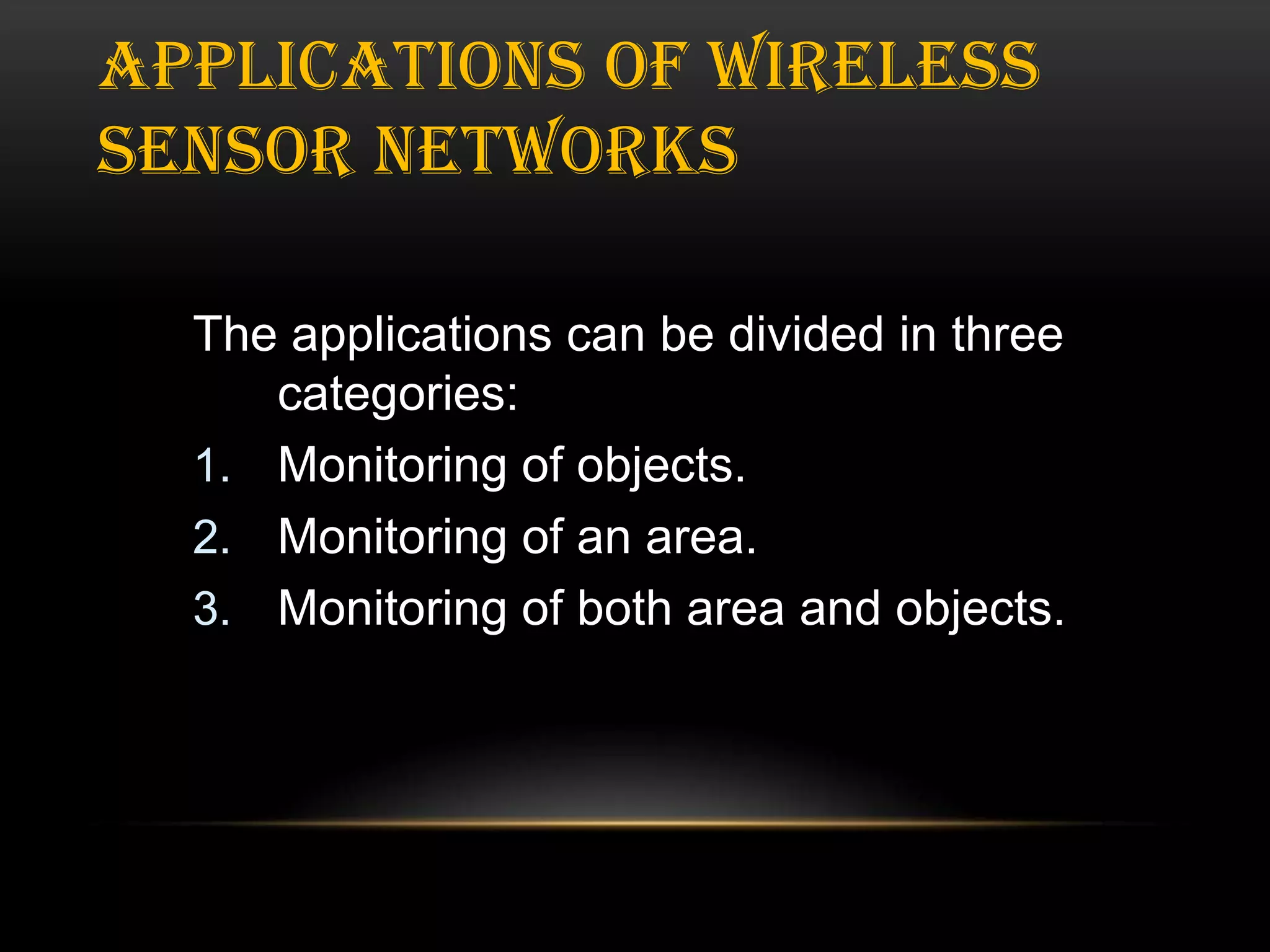 APPLICATIONS OF WIRELESS
SENSOR NETWORKS
The applications can be divided in three
categories:
1. Monitoring of objects.
2. Monitoring of an area.
3. Monitoring of both area and objects.

 