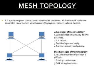  It is a point-to-point connection to other nodes or devices. All the network nodes are
connected to each other. Mesh has n(n-1)/2 physical channels to link n devices.
Advantages of MeshTopology
1.Each connection can carry its own
data load.
2.It is robust.
3.Fault is diagnosed easily.
4.Provides security and privacy.
Disadvantages of MeshTopology
1.Installation and configuration is
difficult.
2.Cabling cost is more.
3.Bulk wiring is required.
 