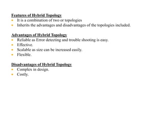 Features of Hybrid Topology
 It is a combination of two or topologies
 Inherits the advantages and disadvantages of the topologies included.
Advantages of Hybrid Topology
 Reliable as Error detecting and trouble shooting is easy.
 Effective.
 Scalable as size can be increased easily.
 Flexible.
Disadvantages of Hybrid Topology
 Complex in design.
 Costly.
 