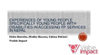 EXPERIENCES OF YOUNG PEOPLE
SPECIFICALLY YOUNG PEOPLE WITH
DISABILITIES IN ACCESSING FP SERVICES
IN NEPAL
Shibu Shrestha, Medha Sharma, Sabina Pokhrel
Visible Impact
 
