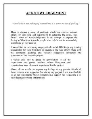 ACKNOWLEDGEMENT
“Gratitude is not a thing of expression; it is more matter of feeling."
There is always a sense of gratitude which one express towards
others for their help and supervision In achieving the goals. This
formal piece of acknowledgement is an attempt to express the
feeling of Gratitude towards people who helpful me in successfully
completing of my training.
I would like to express my deep gratitude to Mr DD Singh, my training
coordinator for their Constant co-operation. He was always there with
his competent guidance and valuable suggestion throughout the
pursuance of this research project.
I would also like to place of appreciation to all the
respondents and group members whose Responses and
coordination were of utmost importance for the project.
Above all no words can express my feelings to my parents, friends all
those persons who supported Me during my project. I am also thankful
to all the respondents whose cooperation & support has Helped me a lot
in collecting necessary information.
 