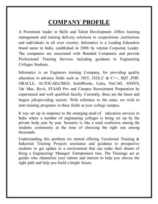 COMPANY PROFILE
A Prominent leader in Skills and Talent Development ,Offers learning
management and training delivery solutions to corporations ,institutions
and individuals in all over country. Infomatics is a Leading Education
brand name in India, established in 2008 by veteran Corporate Leader.
The companies are associated with Branded Companies and provide
Professional Training Services including guidance to Engineering
Colleges Students.
Infomatics is an Engineers training Company, for providing quality
education in advance fields such as .NET, J2EE,C & C++, SQT ,PHP,
ORACLE, AUTOCAD,CREO, SolidWorks, Catia, NxCAD, ANSYS,
3ds Max, Revit, STAAD Pro and Campus Recruitment Preparation by
experienced and well qualified faculty. Currently, these are the latest and
largest job-providing sectors. With reference to the same, we wish to
start training programs in these fields at your college campus.
It was set up in response to the emerging need of education services in
India where a number of engineering colleges is being set up by the
private body year by year. Scenario is like a total confusion among the
students community at the time of choosing the right one among
thousands.
Understanding this problem we started offering Vocational Training &
Industrial Training Projects assistance and guidance to prospective
students to get update in a environment that can make their dream of
being a Engineering/ Manager/ Entrepreneur true. The Trainings act as
guides who channelize your talents and interest to help you choose the
right path and help you build a bright future.
 