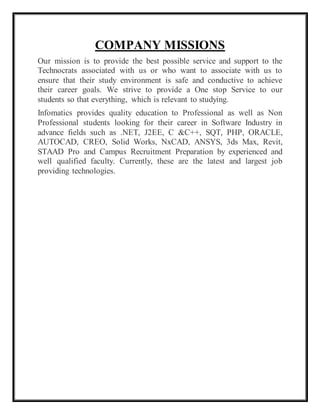 COMPANY MISSIONS
Our mission is to provide the best possible service and support to the
Technocrats associated with us or who want to associate with us to
ensure that their study environment is safe and conductive to achieve
their career goals. We strive to provide a One stop Service to our
students so that everything, which is relevant to studying.
Infomatics provides quality education to Professional as well as Non
Professional students looking for their career in Software Industry in
advance fields such as .NET, J2EE, C &C++, SQT, PHP, ORACLE,
AUTOCAD, CREO, Solid Works, NxCAD, ANSYS, 3ds Max, Revit,
STAAD Pro and Campus Recruitment Preparation by experienced and
well qualified faculty. Currently, these are the latest and largest job
providing technologies.
 