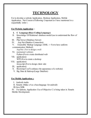 TECHNOLOGY
For to develop a website Application, Desktop Application, Mobile
Application, .Net Consist of following Cmponent as I have mentioned in a
sequentially order :-
For Website Application :-
I. C Language (Base Coding Language)
II. Knowledge Of Relational database model (use to understand the flow of
data)
III. Php Server (Database Server)
IV. Asp.Net (Databse Connection)
V. Extensible Markup Language (XML -> Forto have uniform
communication Method)
VI.
Asp.Net ( For to design a well
maintained website)
VII.
Python (Forto create distributed web
application)
VIII.
WPF (For to create a desktop
application)
IX.
Javascript (For to design client side
application)
X. Bootstrap Css(To enhance the appearance of a website)
Y. Big Data & Hadoop (Large DataSets)
For Mobile Application ;-
I. Android studio
II. Xmarin (Make c# as a baselanguage for android)
III.Java SDK
IV. For Iphone, Application Use of Objective C is being taken in Xmarin
Mobile Development.
 