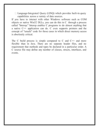 Language-Integrated Query (LINQ) which provides built-in query
capabilities across a variety of data sources.
If you have to interact with other Windows software such as COM
objects or native Win32 DLLs, you can do this in C through a process
called "Interop." Interop enables C programs to do almost anything that
a native C++ application can do. C even supports pointers and the
concept of "unsafe" code for those cases in which direct memory access
is absolutely critical.
The C build process is simple compared to C and C++ and more
flexible than in Java. There are no separate header files, and no
requirement that methods and types be declared in a particular order. A
C source file may define any number of classes, structs, interfaces, and
events.
 