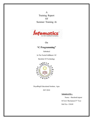 A
Training Report
Of
Summer Training At
On
“C Programming”
Submitted
In The Partial Fulfillment Of
Bachelor Of Technology
DayalBagh Educational Institute, Agra
2017-2018
Submitted By:-
Name: - Shashank kapoor
B.Tech Mechanical3rd
Year
Roll No:- 154169
 