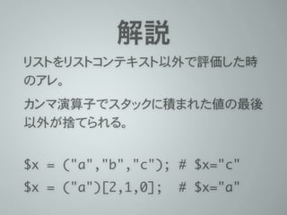 解説
リストをリストコンテキスト以外で評価した時
のアレ。
カンマ演算子でスタックに積まれた値の最後
以外が捨てられる。
 
$x = ("a","b","c"); # $x="c"	
$x = ("a")[2,1,0]; # $x="a"
 