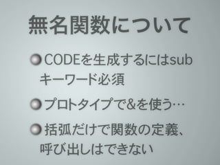 無名関数について
CODEを生成するにはsub
キーワード必須
プロトタイプで&を使う…
括弧だけで関数の定義、
呼び出しはできない
 