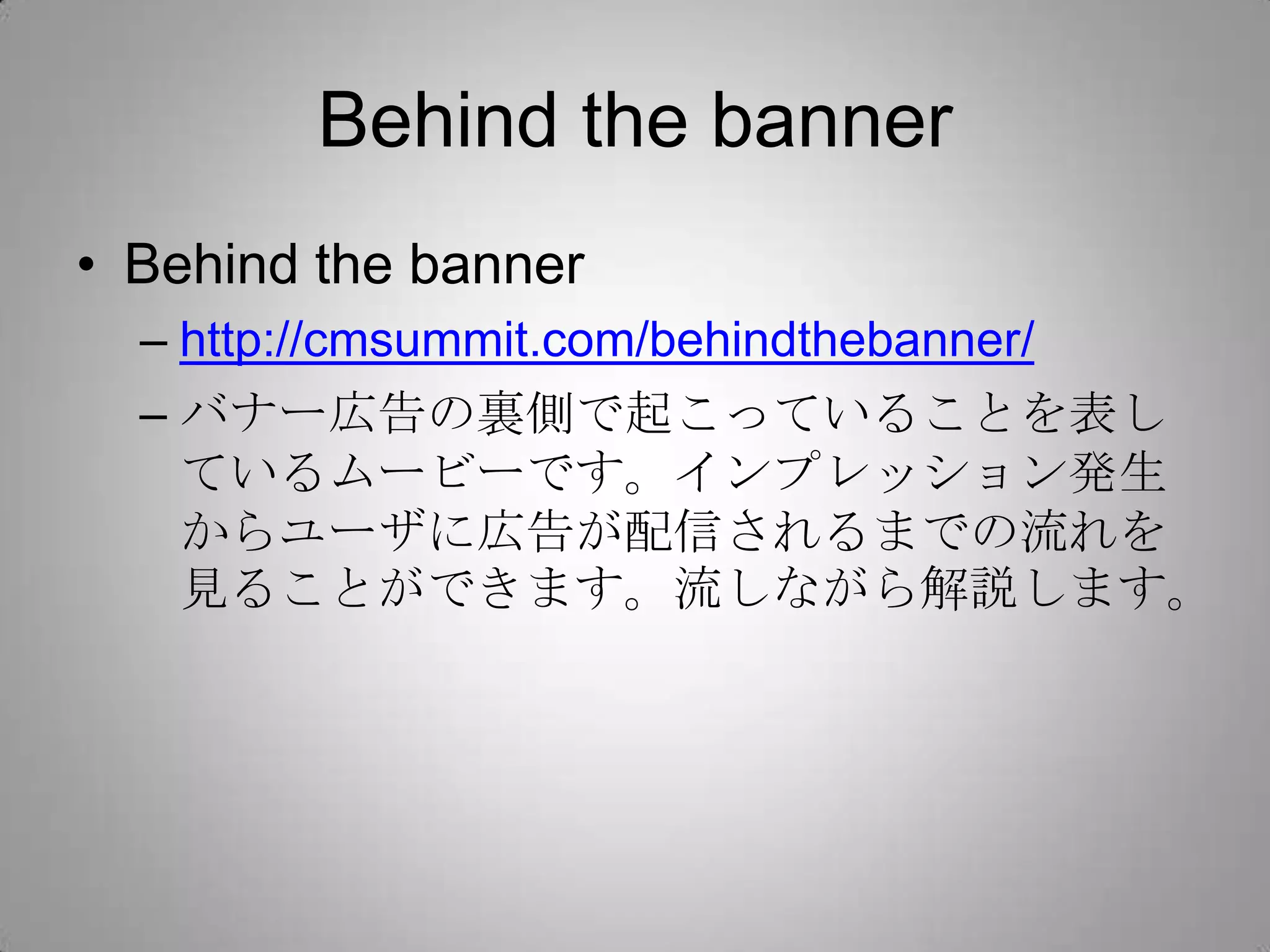 Behind the banner
• Behind the banner
– http://cmsummit.com/behindthebanner/
– バナー広告の裏側で起こっていることを表し
ているムービーです。インプレッション発生
からユーザに広告が配信されるまでの流れを
見ることができます。流しながら解説します。
 