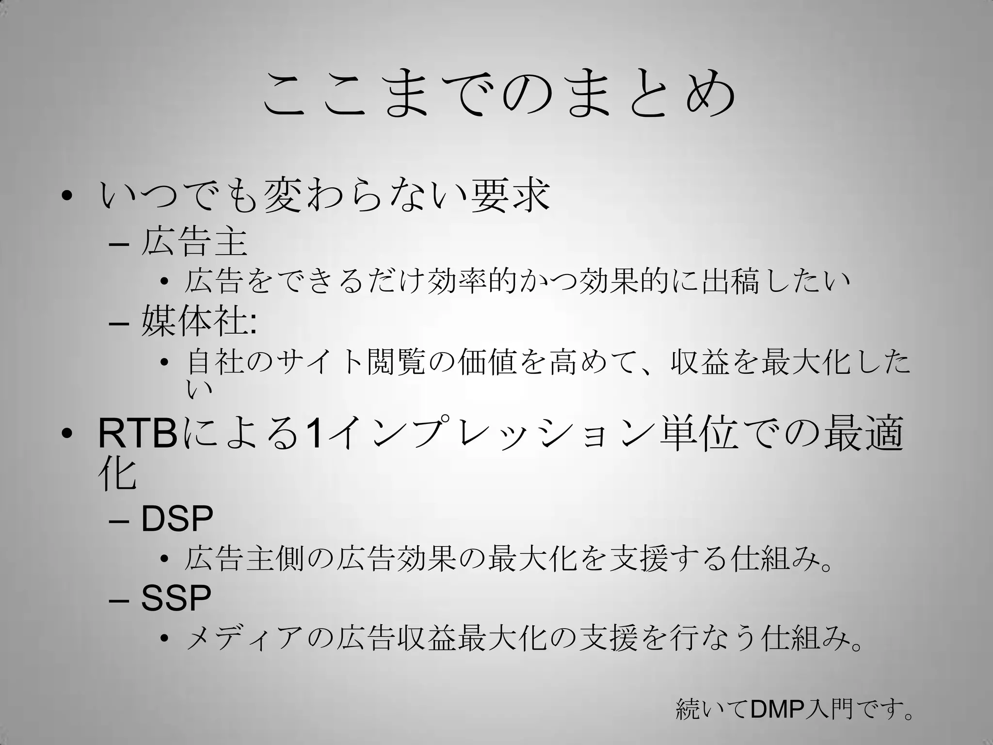 ここまでのまとめ
• いつでも変わらない要求
– 広告主
• 広告をできるだけ効率的かつ効果的に出稿したい
– 媒体社:
• 自社のサイト閲覧の価値を高めて、収益を最大化した
い
• RTBによる1インプレッション単位での最適
化
– DSP
• 広告主側の広告効果の最大化を支援する仕組み。
– SSP
• メディアの広告収益最大化の支援を行なう仕組み。
続いてDMP入門です。
 