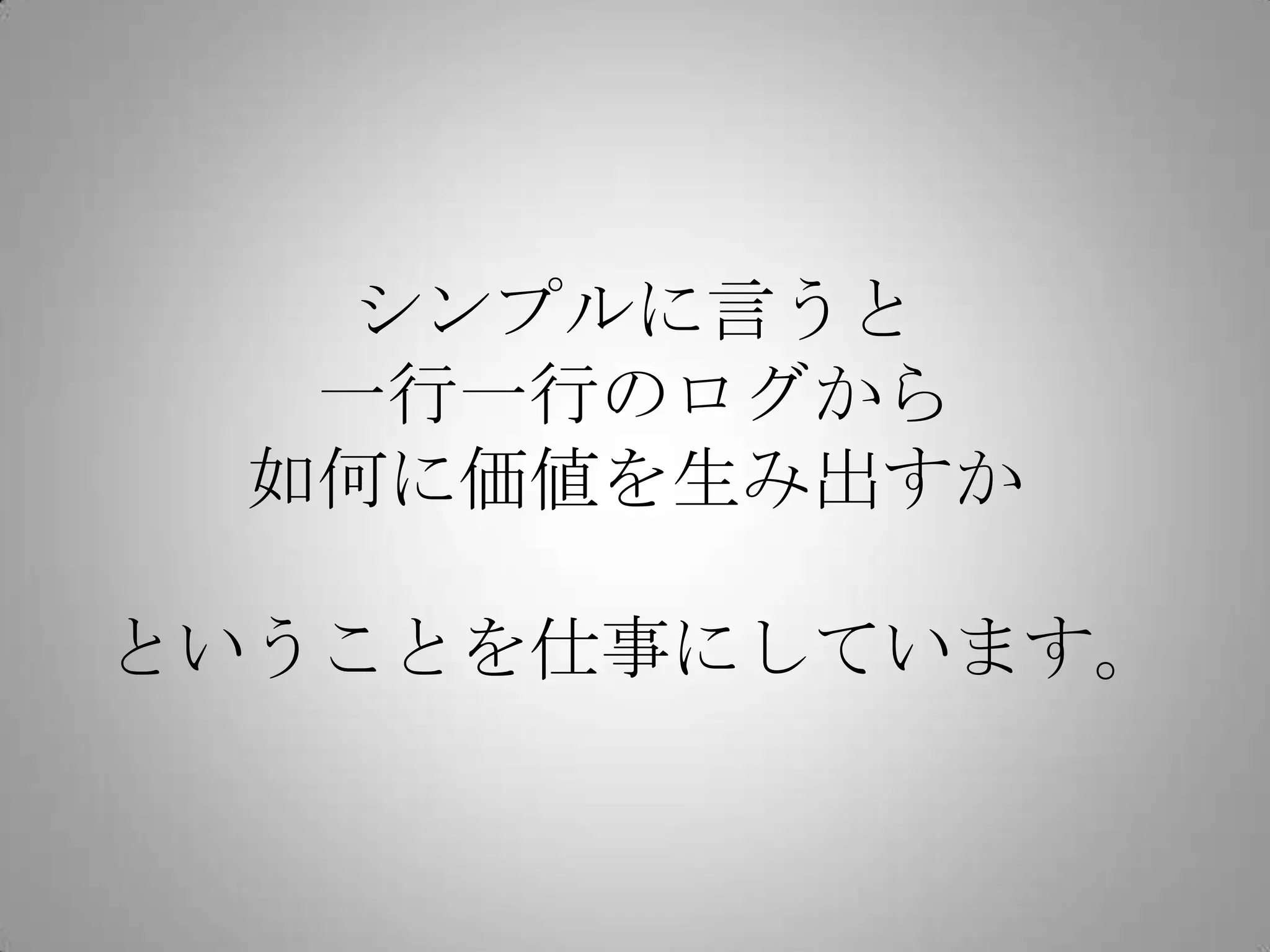 シンプルに言うと
一行一行のログから
如何に価値を生み出すか
ということを仕事にしています。
 