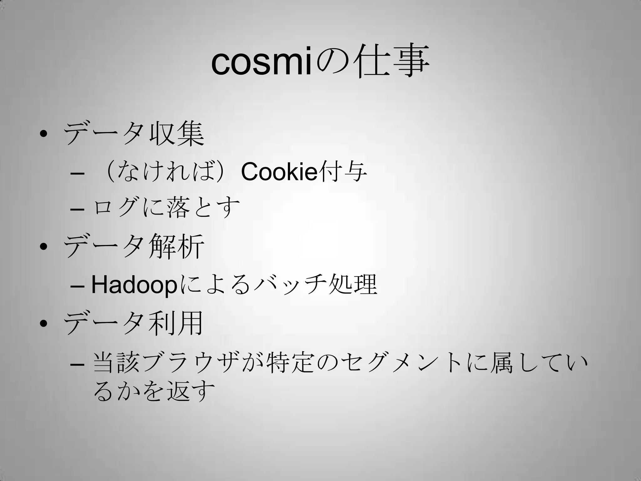 cosmiの仕事
• データ収集
– （なければ）Cookie付与
– ログに落とす
• データ解析
– Hadoopによるバッチ処理
• データ利用
– 当該ブラウザが特定のセグメントに属してい
るかを返す
 
