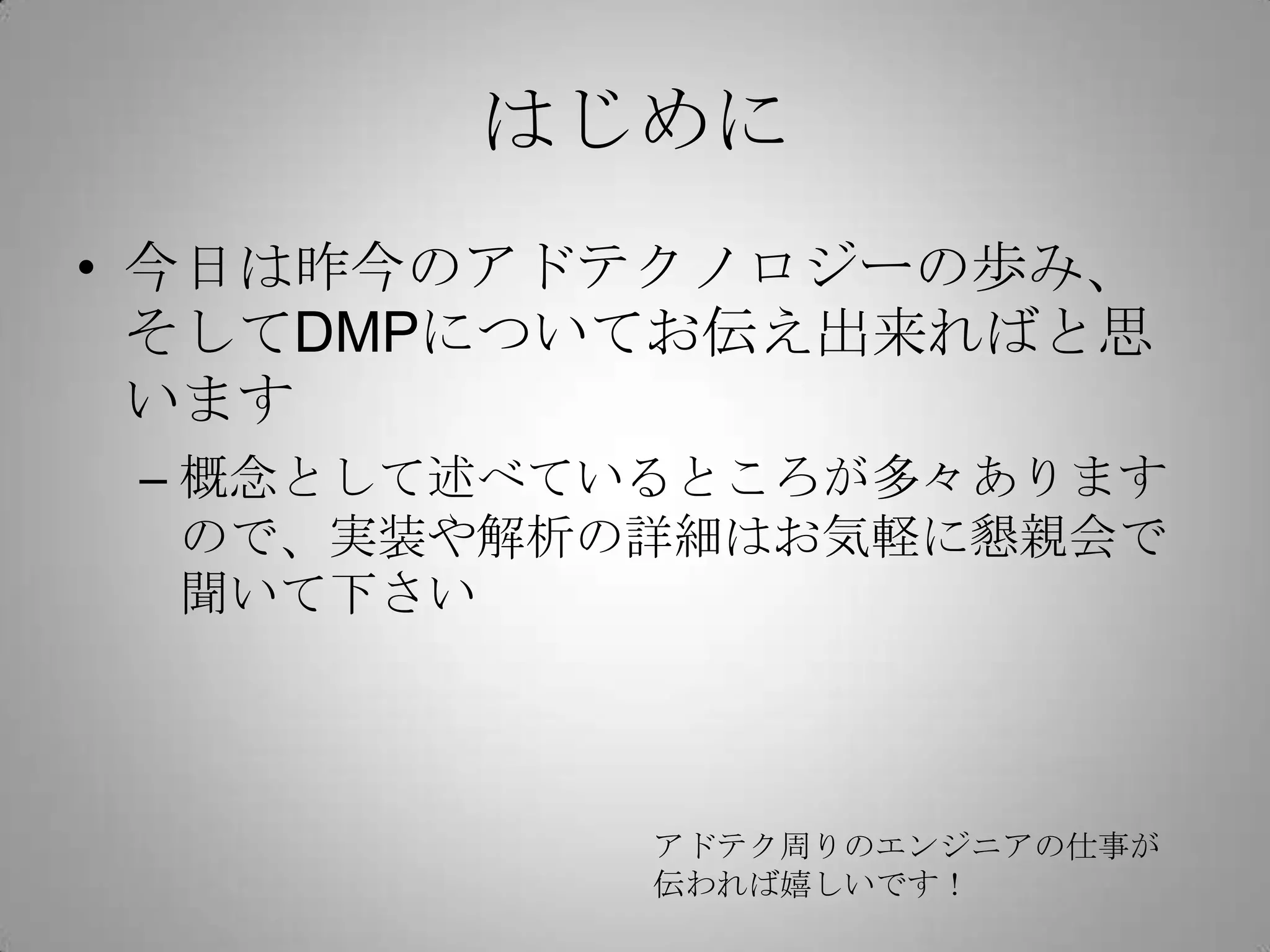 はじめに
• 今日は昨今のアドテクノロジーの歩み、
そしてDMPについてお伝え出来ればと思
います
– 概念として述べているところが多々あります
ので、実装や解析の詳細はお気軽に懇親会で
聞いて下さい
アドテク周りのエンジニアの仕事が
伝われば嬉しいです！
 