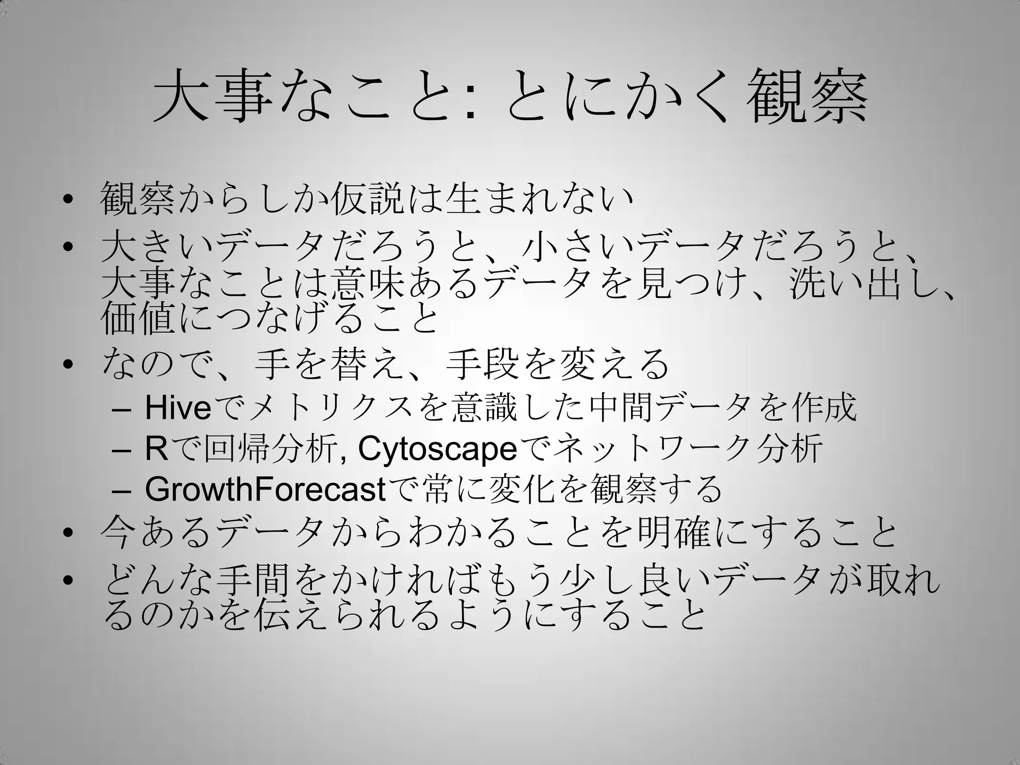大事なこと: とにかく観察
• 観察からしか仮説は生まれない
• 大きいデータだろうと、小さいデータだろうと、
大事なことは意味あるデータを見つけ、洗い出し、
価値につなげること
• なので、手を替え、手段を変える
– Hiveでメトリクスを意識した中間データを作成
– Rで回帰分析, Cytoscapeでネットワーク分析
– GrowthForecastで常に変化を観察する
• 今あるデータからわかることを明確にすること
• どんな手間をかければもう少し良いデータが取れ
るのかを伝えられるようにすること
 