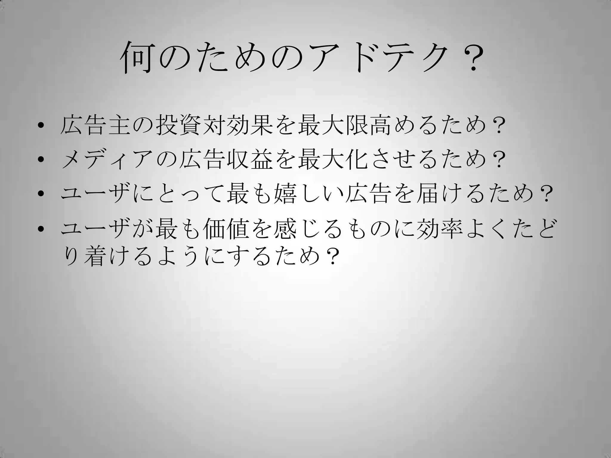 何のためのアドテク？
• 広告主の投資対効果を最大限高めるため？
• メディアの広告収益を最大化させるため？
• ユーザにとって最も嬉しい広告を届けるため？
• ユーザが最も価値を感じるものに効率よくたど
り着けるようにするため？
 