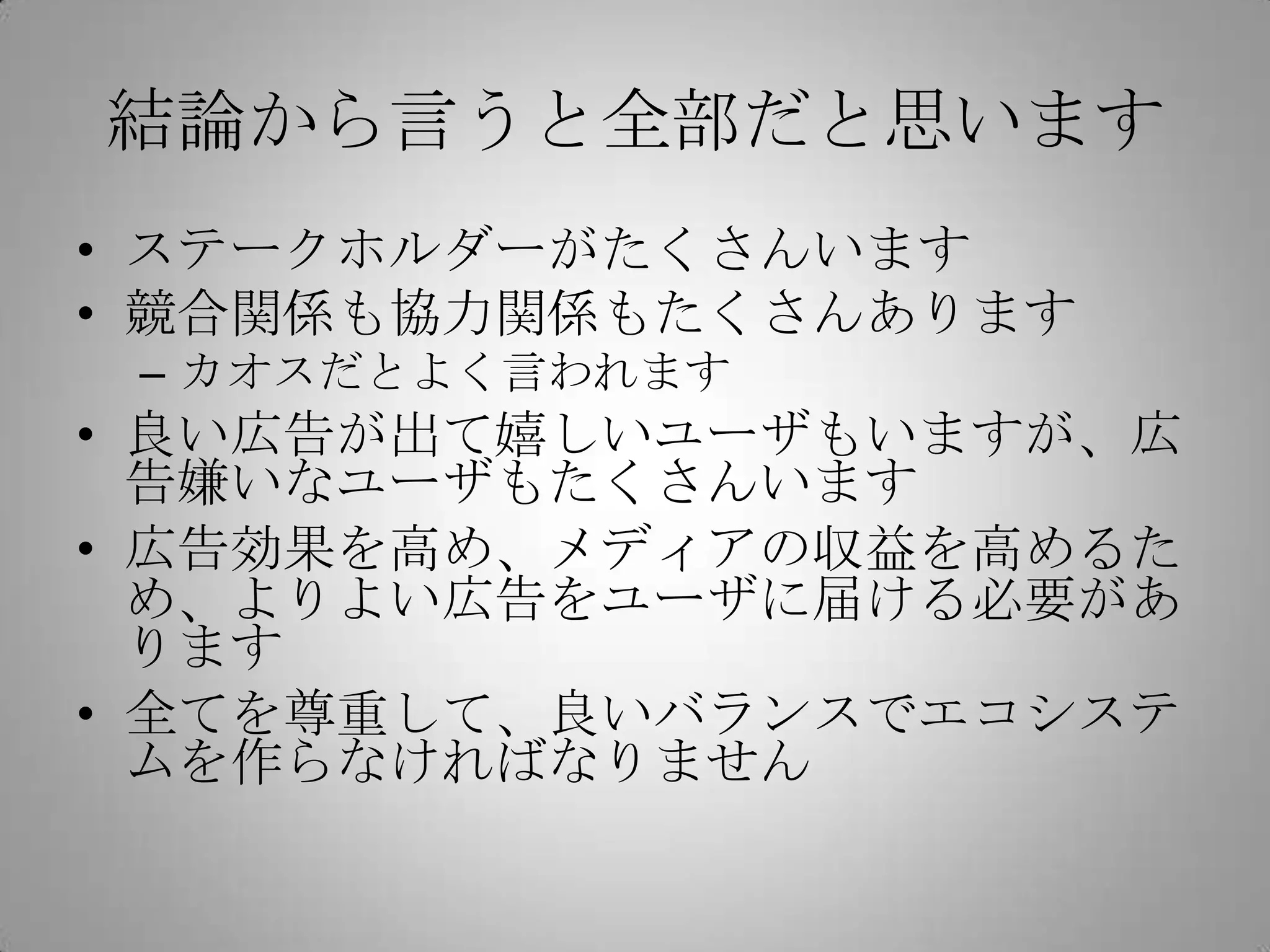 結論から言うと全部だと思います
• ステークホルダーがたくさんいます
• 競合関係も協力関係もたくさんあります
– カオスだとよく言われます
• 良い広告が出て嬉しいユーザもいますが、広
告嫌いなユーザもたくさんいます
• 広告効果を高め、メディアの収益を高めるた
め、よりよい広告をユーザに届ける必要があ
ります
• 全てを尊重して、良いバランスでエコシステ
ムを作らなければなりません
 