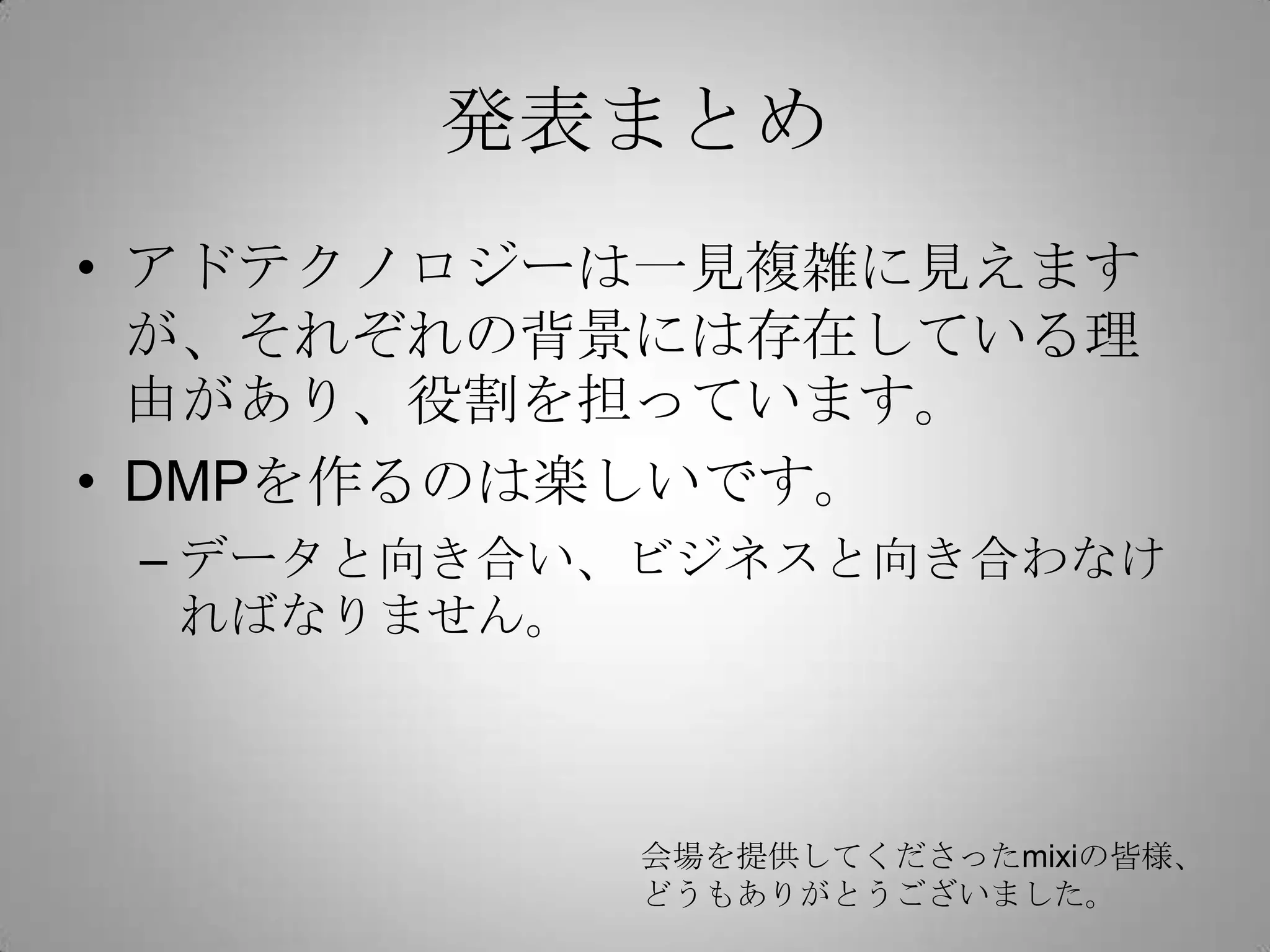 発表まとめ
• アドテクノロジーは一見複雑に見えます
が、それぞれの背景には存在している理
由があり、役割を担っています。
• DMPを作るのは楽しいです。
– データと向き合い、ビジネスと向き合わなけ
ればなりません。
会場を提供してくださったmixiの皆様、
どうもありがとうございました。
 
