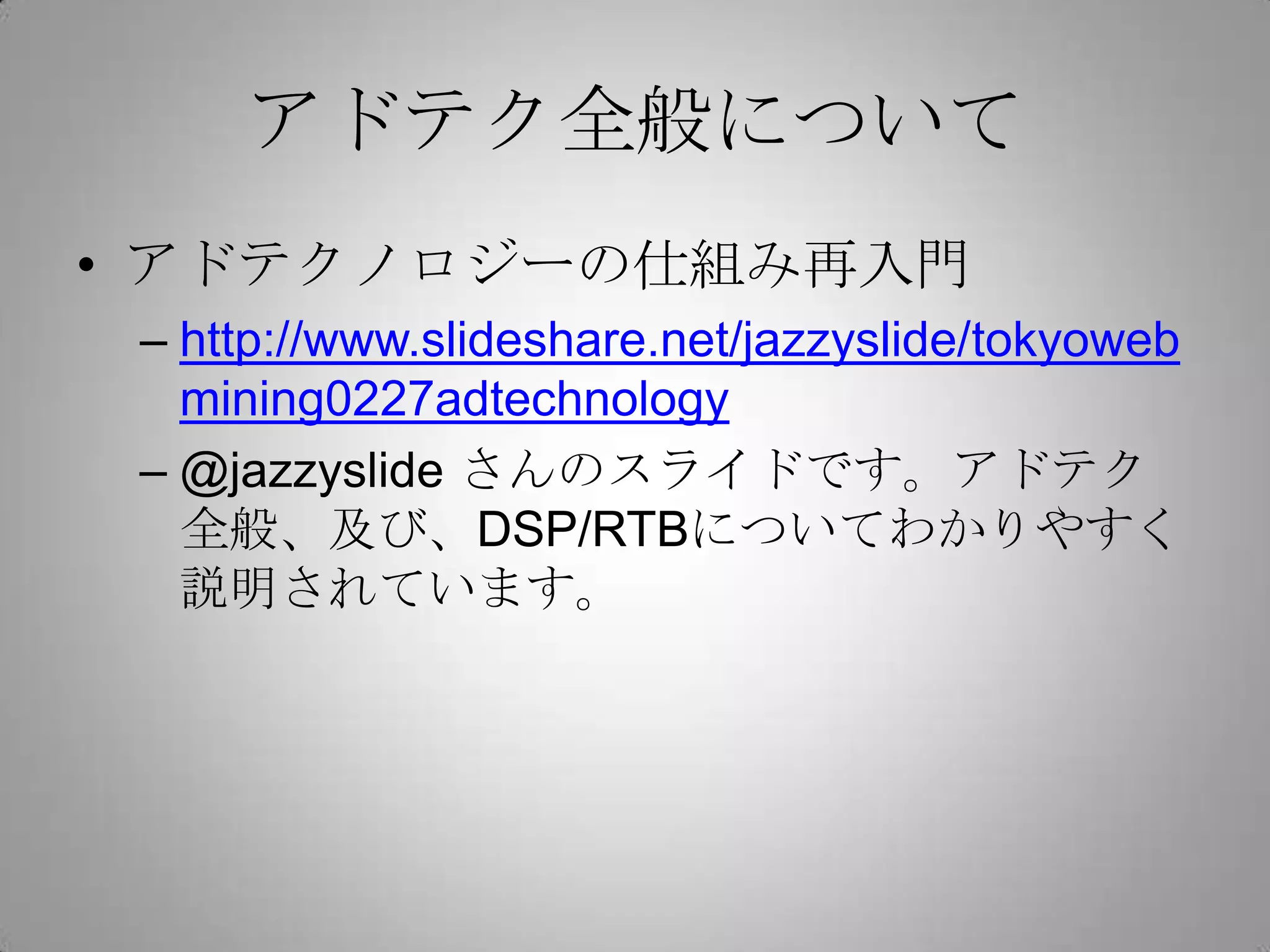 アドテク全般について
• アドテクノロジーの仕組み再入門
– http://www.slideshare.net/jazzyslide/tokyoweb
mining0227adtechnology
– @jazzyslide さんのスライドです。アドテク
全般、及び、DSP/RTBについてわかりやすく
説明されています。
 