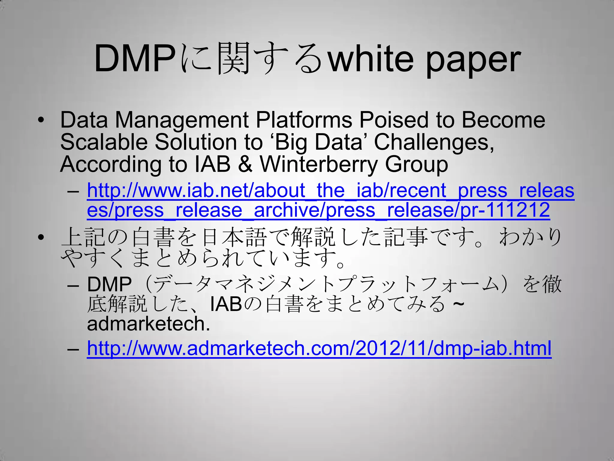 DMPに関するwhite paper
• Data Management Platforms Poised to Become
Scalable Solution to ‘Big Data’ Challenges,
According to IAB & Winterberry Group
– http://www.iab.net/about_the_iab/recent_press_releas
es/press_release_archive/press_release/pr-111212
• 上記の白書を日本語で解説した記事です。わかり
やすくまとめられています。
– DMP（データマネジメントプラットフォーム）を徹
底解説した、IABの白書をまとめてみる ~
admarketech.
– http://www.admarketech.com/2012/11/dmp-iab.html
 