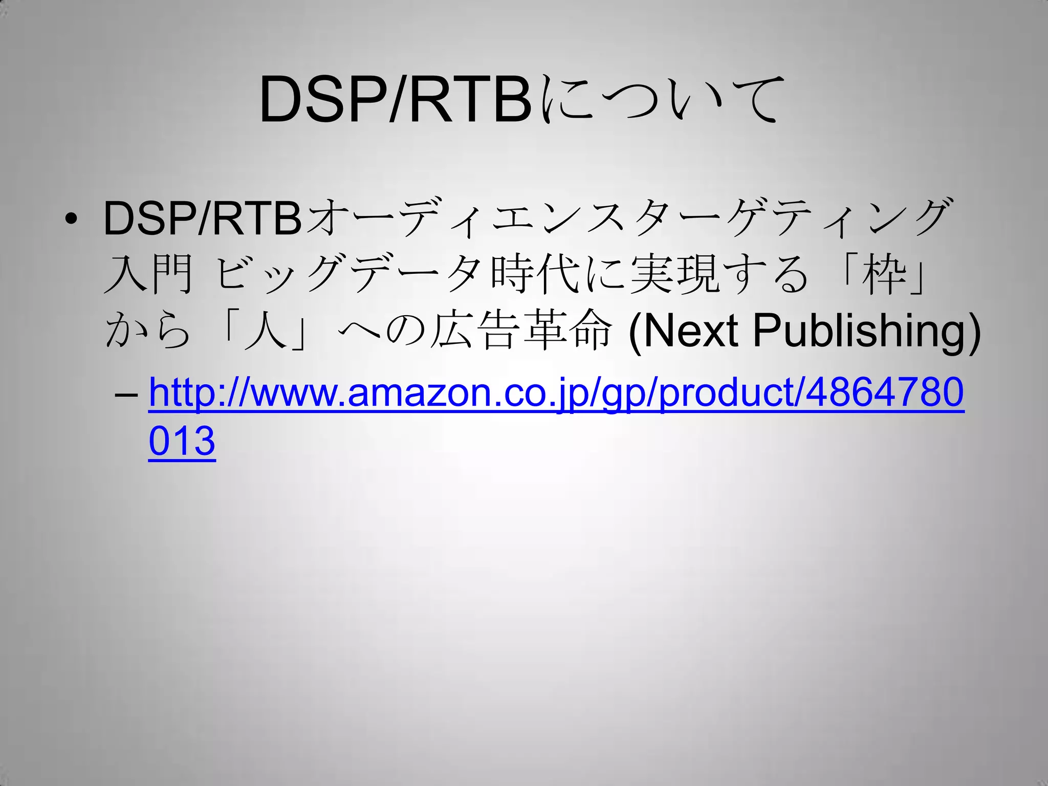 DSP/RTBについて
• DSP/RTBオーディエンスターゲティング
入門 ビッグデータ時代に実現する「枠」
から「人」への広告革命 (Next Publishing)
– http://www.amazon.co.jp/gp/product/4864780
013
 