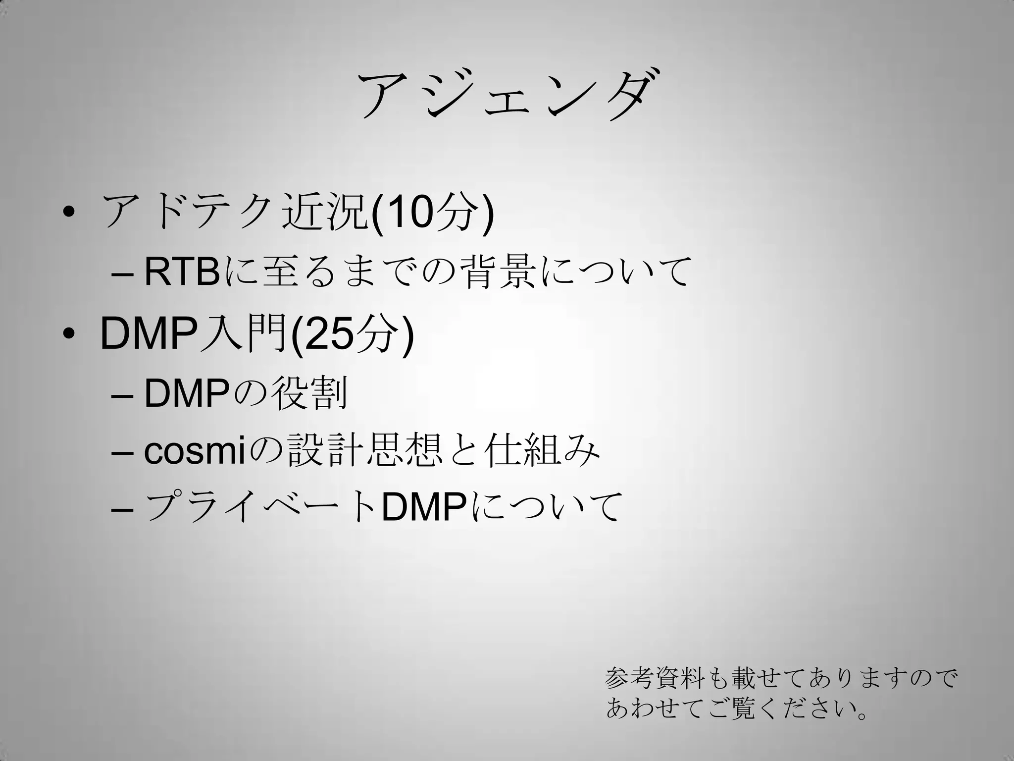 アジェンダ
• アドテク近況(10分)
– RTBに至るまでの背景について
• DMP入門(25分)
– DMPの役割
– cosmiの設計思想と仕組み
– プライベートDMPについて
参考資料も載せてありますので
あわせてご覧ください。
 