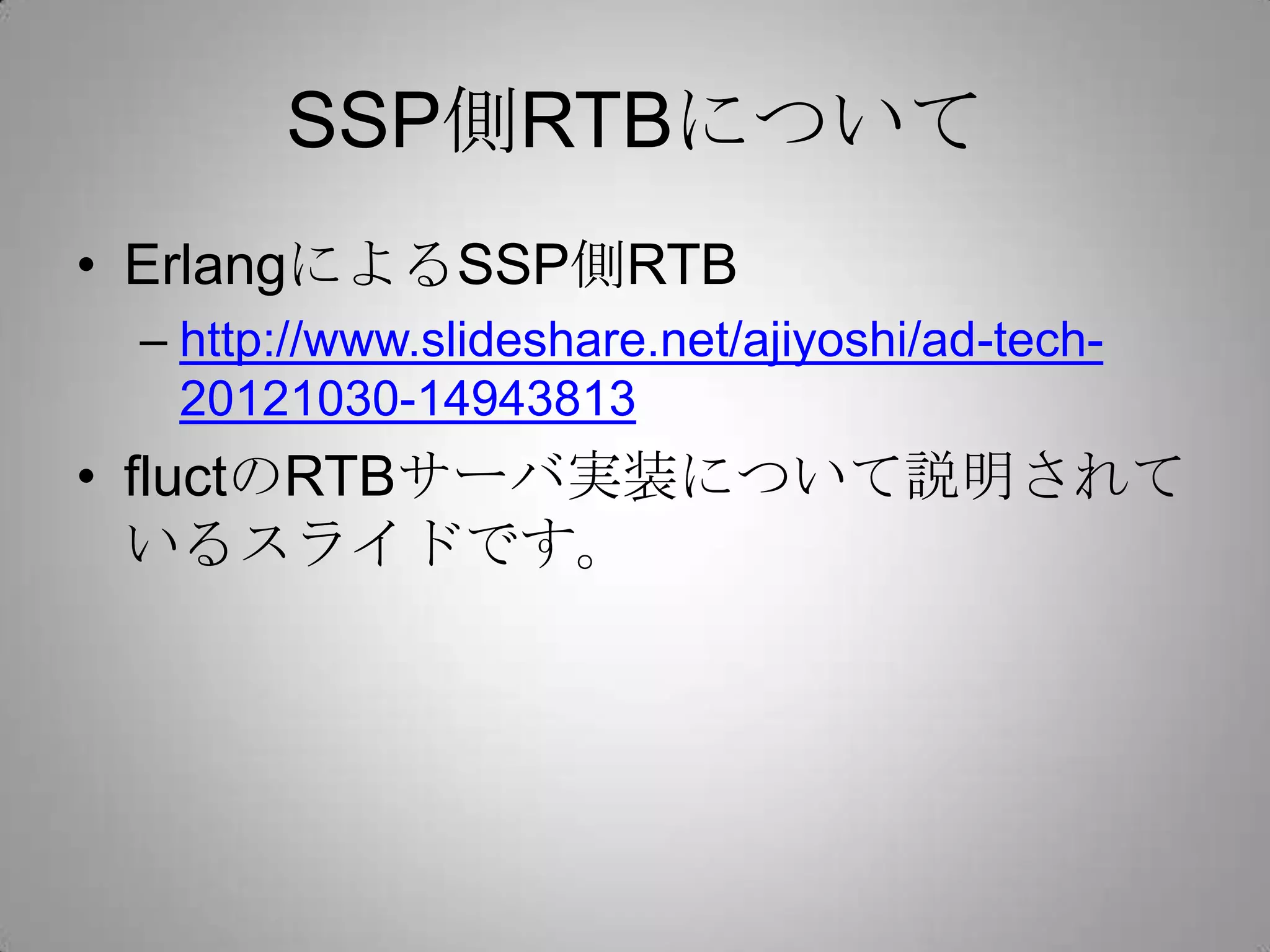 SSP側RTBについて
• ErlangによるSSP側RTB
– http://www.slideshare.net/ajiyoshi/ad-tech-
20121030-14943813
• fluctのRTBサーバ実装について説明されて
いるスライドです。
 