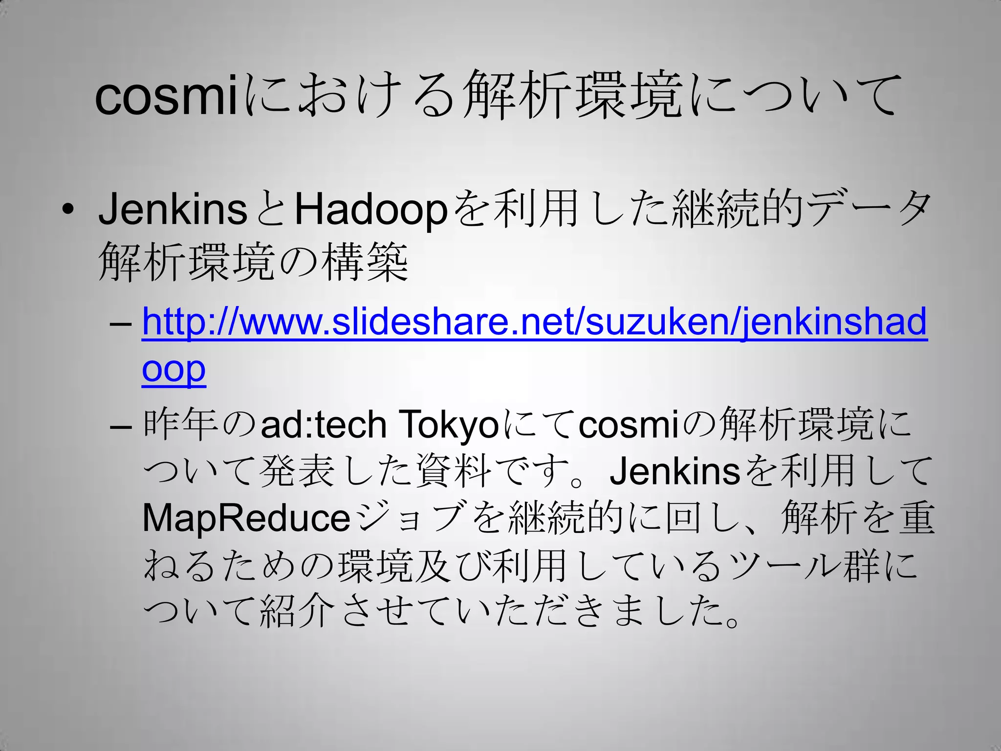 cosmiにおける解析環境について
• JenkinsとHadoopを利用した継続的データ
解析環境の構築
– http://www.slideshare.net/suzuken/jenkinshad
oop
– 昨年のad:tech Tokyoにてcosmiの解析環境に
ついて発表した資料です。Jenkinsを利用して
MapReduceジョブを継続的に回し、解析を重
ねるための環境及び利用しているツール群に
ついて紹介させていただきました。
 