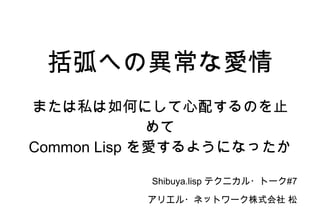 括弧への異常な愛情 または私は如何にして心配するのを止めて Common Lisp  を愛するようになったか Shibuya.lisp  テクニカル・トーク #7 アリエル・ネットワーク株式会社 松山朋洋 