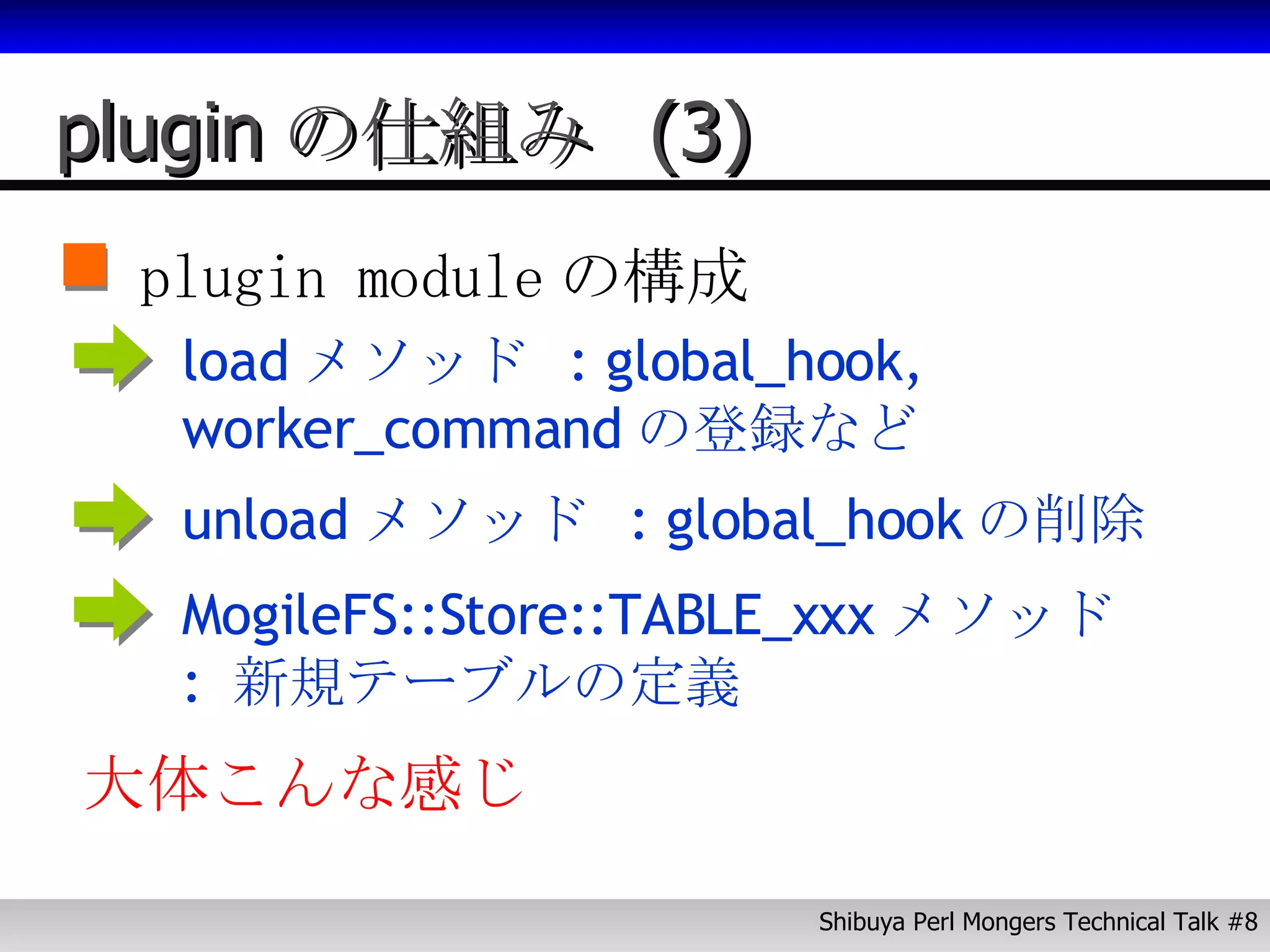 plugin の仕組み  (3) plugin module の構成 load メソッド  : global_hook, worker_command の登録など unload メソッド  : global_hook の削除 MogileFS::Store::TABLE_xxx メソッド  :  新規テーブルの定義 大体こんな感じ 