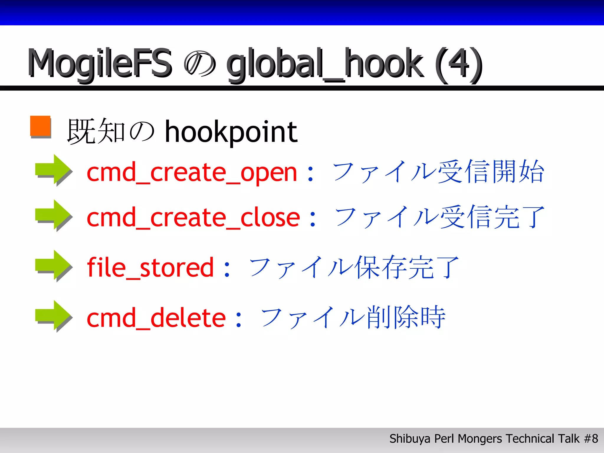 MogileFS の global_hook (4) 既知の hookpoint cmd_create_open  :  ファイル受信開始 cmd_create_close  :  ファイル受信完了 file_stored  :  ファイル保存完了 cmd_delete  :  ファイル削除時 