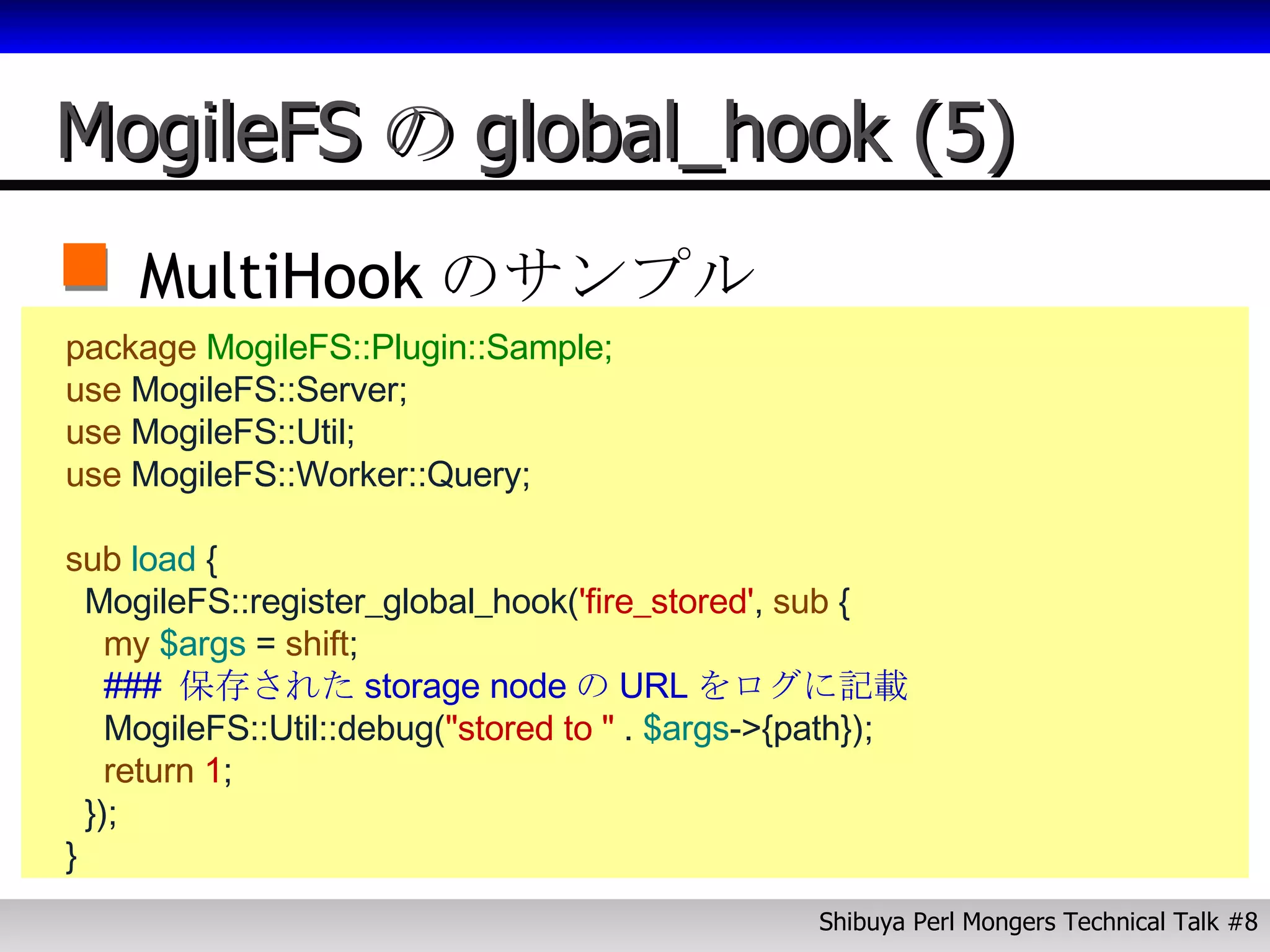 MogileFS の global_hook (5) MultiHook のサンプル package  MogileFS::Plugin::Sample; use  MogileFS::Server; use  MogileFS::Util; use  MogileFS::Worker::Query; sub  load  { MogileFS::register_global_hook( 'fire_stored' ,   sub   { my   $args  =  shift ; ###  保存された storage node の URL をログに記載 MogileFS::Util::debug( "stored to "  .  $args ->{path}); return   1 ;  }); }   