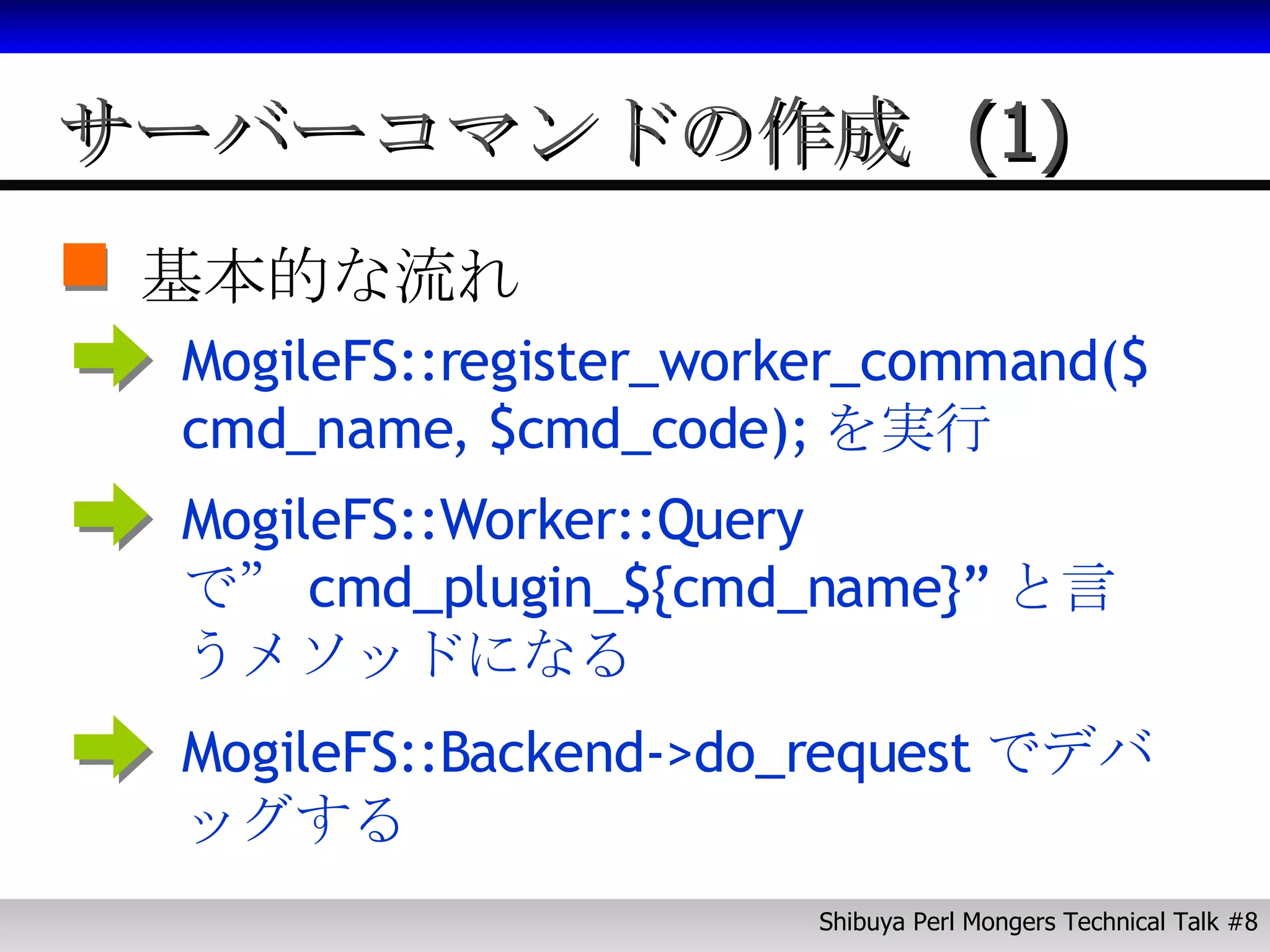 サーバーコマンドの作成 (1) 基本的な流れ MogileFS::register_worker_command($cmd_name, $cmd_code); を実行 MogileFS::Worker::Query で” cmd_plugin_${cmd_name}” と言うメソッドになる MogileFS::Backend->do_request でデバッグする 
