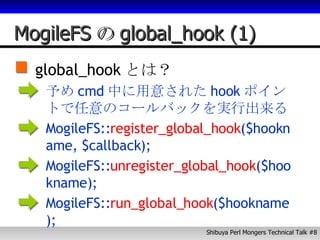 MogileFS の global_hook (1) global_hook とは？ 予め cmd 中に用意された hook ポイントで任意のコールバックを実行出来る。 MogileFS:: register_global_hook ($hookname, $callback); MogileFS:: unregister_global_hook ($hookname); MogileFS:: run_global_hook ($hookname); 