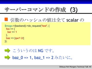 サーバーコマンドの作成 (3) 引数のハッシュの値は全て scalar のみ $mogc ->{backend}->do_request( "test" , {  foo  => {  bar  =>  1   },  baz  => [ qw/1 2/ ]  });   こういうのは NG です。 baz_0 => 1, baz_1 => 2 みたいに。 