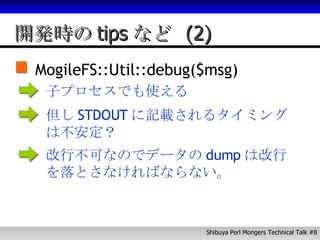 開発時のtipsなど (2) MogileFS::Util::debug($msg) 子プロセスでも使える 但し STDOUT に記載されるタイミングは不安定？ 改行不可なのでデータの dump は改行を落とさなければならない。 
