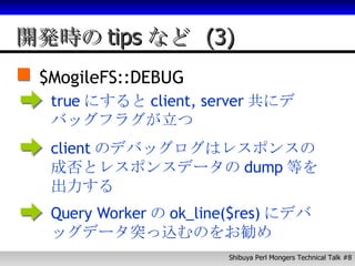 開発時のtipsなど (3) $MogileFS::DEBUG true にすると client, server 共にデバッグフラグが立つ client のデバッグログはレスポンスの成否とレスポンスデータの dump 等を出力する Query Worker の ok_line($res) にデバッグデータ突っ込むのをお勧め 