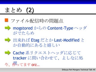 まとめ (2) ファイル配信時の問題点 mogstored からの Content-Type ヘッダがでたらめ 出来れば Etag だとか Last-Modified とか自動的にあると嬉しい Cache 系リクエストヘッダに応じて tracker に問い合わせて、よしなに処理 今、作ってます orz… 