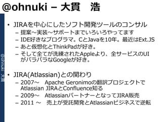 @ohnuki – 大貫 浩
             • JIRAを中心にしたソフト開発ツールのコンサル
               –   提案～実装～サポートまでいろいろやってます
               –   IDE好きなプログラマ。CとJavaを10年。最近はExt.JS
               –   あと仮想化とThinkPadが好き。
               –   そして全てが洗練されたAppleより、全サービスのUI
@ohnuki 大貫




                   がバラバラなGoogleが好き。

             • JIRA(Atlassian)との関わり
               – 2007～ Apache Geronimoの翻訳プロジェクトで
                 Atlassian JIRAとConfluence知る
               – 2009～ AtlassianパートナーとなってJIRA販売
               – 2011 ～ 売上が受託開発とAtlassianビジネスで逆転
 