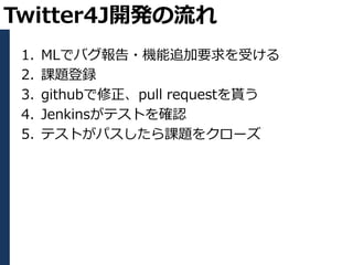 Twitter4J開発の流れ
 1.   MLでバグ報告・機能追加要求を受ける
 2.   課題登録
 3.   githubで修正、pull requestを貰う
 4.   Jenkinsがテストを確認
 5.   テストがパスしたら課題をクローズ
 