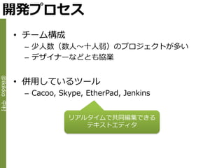 開発プロセス
             • チーム構成
              – 少人数（数人～十人弱）のプロジェクトが多い
              – デザ゗ナーなどとも協業


             • 併用しているツール
@ikikko 中村




              – Cacoo, Skype, EtherPad, Jenkins


                         リゕルタ゗ムで共同編集できる
                            テキストエデゖタ
 
