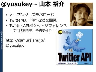 @yusukey - 山本 裕介
              • オープンソースデベロッパ
              • Twitter4J、”侍” などを開発
              • Twitter APIポケットリフゔレンス
                – 7月15日発売、予約受付中！
@yusukey 山本




              http://samuraism.jp/
              @yusukey
 