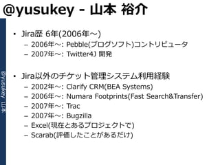 @yusukey - 山本 裕介
              • Jira歴 6年(2006年～)
                – 2006年～: Pebble(ブログソフト)コントリビュータ
                – 2007年～: Twitter4J 開発


              • Jira以外のチケット管理システム利用経験
@yusukey 山本




                –   2002年～: Clarify CRM(BEA Systems)
                –   2006年～: Numara Footprints(Fast Search&Transfer)
                –   2007年～: Trac
                –   2007年～: Bugzilla
                –   Excel(現在とあるプロジェクトで)
                –   Scarab(評価したことがあるだけ)
 