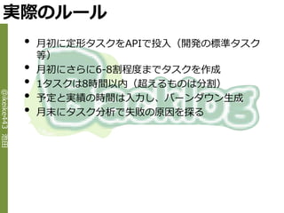 実際のルール
                •   月初に定形タスクをAPIで投入（開発の標準タスク
                    等）
                •   月初にさらに6-8割程度までタスクを作成
                •   1タスクは8時間以内（超えるものは分割）
                •
@ikeike443 池田




                    予定と実績の時間は入力し、バーンダウン生成
                •   月末にタスク分析で失敗の原因を探る
 