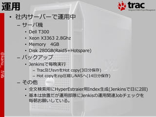 運用
            • 社内サーバーで運用中
             – サーバ機
              •   Dell T300
              •   Xeon X3363 2.8Ghz
              •   Memory 4GB
              •   Disk 280GB(Raid5+Hotspare)
@kanu_ かぬ




             – バックゕップ
              • Jenkinsで毎晩実行
                   – Trac及びsvnをHot copy(3日分保存)
                   – Hot copyをzip圧縮しNASへ(14日分保存)
             – その他
              • 全文検索用にHyperEstraier用Index生成(Jenkinsで日に2回)
              • 基本は放置だが運用部隊にJenkisの運用関連Jobチェックを
                毎朝お願いしている。
 