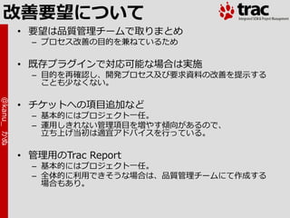 改善要望について
            • 要望は品質管理チームで取りまとめ
              – プロセス改善の目的を兼ねているため

            • 既存プラグ゗ンで対応可能な場合は実施
              – 目的を再確認し、開発プロセス及び要求資料の改善を提示する
                ことも少なくない。
@kanu_ かぬ




            • チケットへの項目追加など
              – 基本的にはプロジェクト一任。
              – 運用しきれない管理項目を増やす傾向があるので、
                立ち上げ当初は適宜ゕドバ゗スを行っている。

            • 管理用のTrac Report
              – 基本的にはプロジェクト一任。
              – 全体的に利用できそうな場合は、品質管理チームにて作成する
                場合もあり。
 