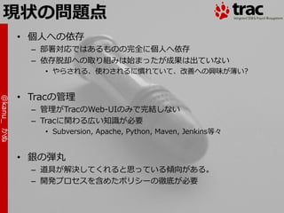 現状の問題点
            • 個人への依存
              – 部署対応ではあるものの完全に個人へ依存
              – 依存脱却への取り組みは始まったが成果は出ていない
                • やらされる、使わされるに慣れていて、改善への興味が薄い?


            • Tracの管理
@kanu_ かぬ




              – 管理がTracのWeb-UIのみで完結しない
              – Tracに関わる広い知識が必要
                • Subversion, Apache, Python, Maven, Jenkins等々


            • 銀の弾丸
              – 道具が解決してくれると思っている傾向がある。
              – 開発プロセスを含めたポリシーの徹底が必要
 