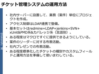 チケット管理システムの運用方法

              • 社内サーバーに設置して、業務（案件）単位にプロジェ
                クトを作成。
              • ゕクセス制御はLDAP連携で整備。
              • 基本セットはredmine+LDAP+jenkins+SVN+
                xUnit&PMD系&カバレッジ系（言語別）。
@takanafu 関




              • ある程度はマクロですぐに提供できるようにしている。
              • 案件のリーダーに対する布教活動。
              • 社内プレゼンでの布教活動。
              • ある程度標準化したチケットの種別やカスタムフゖール
                ドと運用方法を準備して使いまわしている。
 
